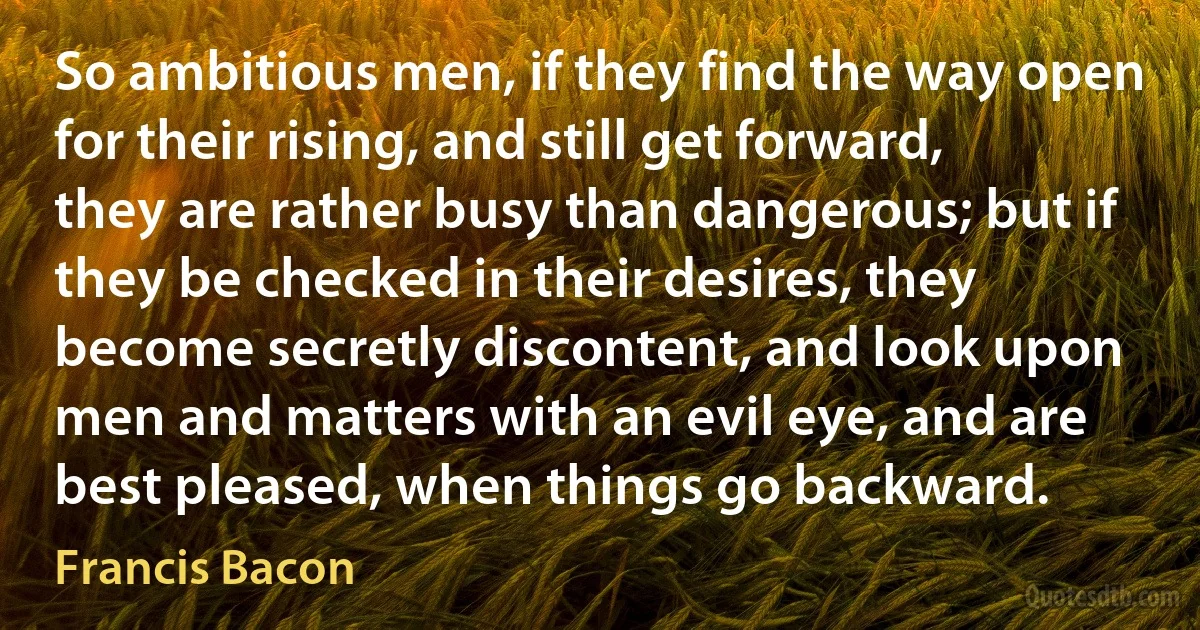 So ambitious men, if they find the way open for their rising, and still get forward, they are rather busy than dangerous; but if they be checked in their desires, they become secretly discontent, and look upon men and matters with an evil eye, and are best pleased, when things go backward. (Francis Bacon)