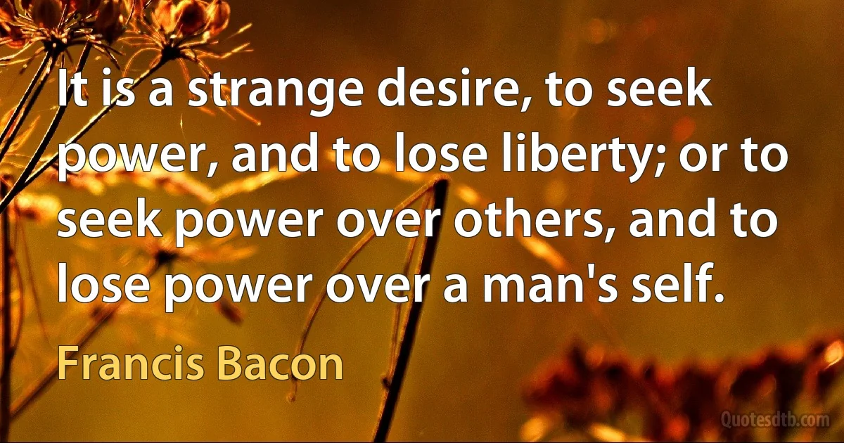 It is a strange desire, to seek power, and to lose liberty; or to seek power over others, and to lose power over a man's self. (Francis Bacon)