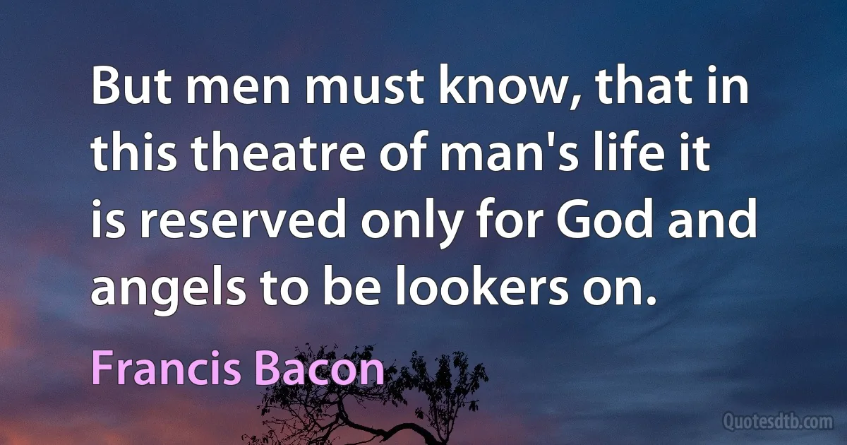 But men must know, that in this theatre of man's life it is reserved only for God and angels to be lookers on. (Francis Bacon)