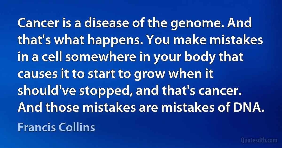 Cancer is a disease of the genome. And that's what happens. You make mistakes in a cell somewhere in your body that causes it to start to grow when it should've stopped, and that's cancer. And those mistakes are mistakes of DNA. (Francis Collins)