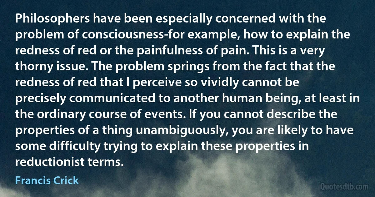 Philosophers have been especially concerned with the problem of consciousness-for example, how to explain the redness of red or the painfulness of pain. This is a very thorny issue. The problem springs from the fact that the redness of red that I perceive so vividly cannot be precisely communicated to another human being, at least in the ordinary course of events. If you cannot describe the properties of a thing unambiguously, you are likely to have some difficulty trying to explain these properties in reductionist terms. (Francis Crick)