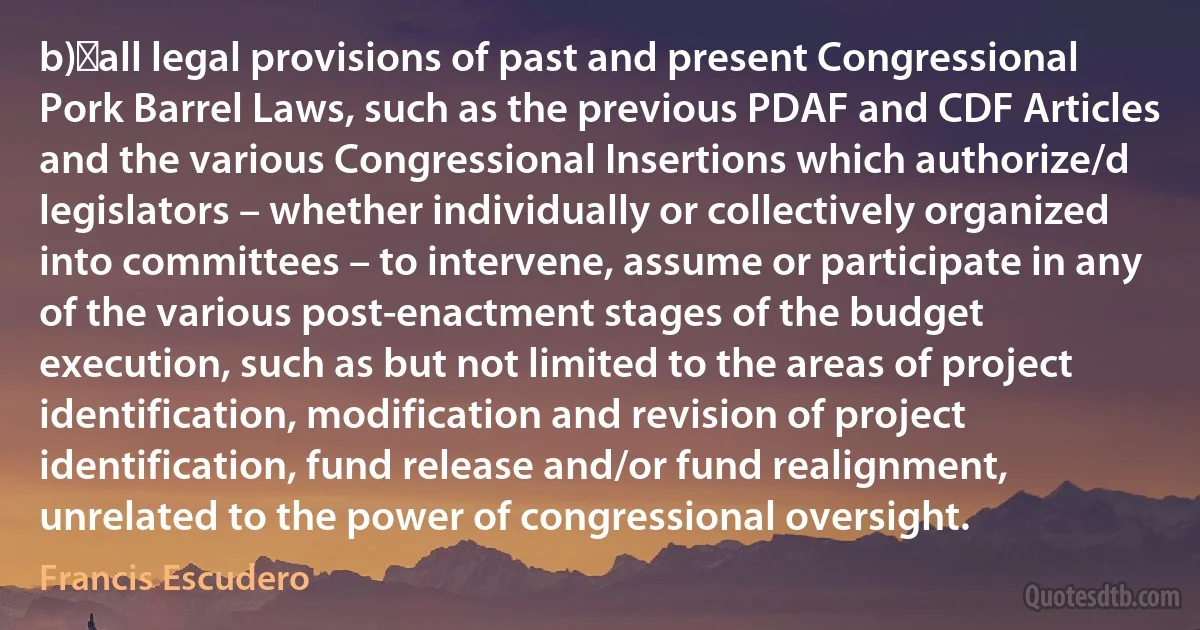 b)	all legal provisions of past and present Congressional Pork Barrel Laws, such as the previous PDAF and CDF Articles and the various Congressional Insertions which authorize/d legislators – whether individually or collectively organized into committees – to intervene, assume or participate in any of the various post-enactment stages of the budget execution, such as but not limited to the areas of project identification, modification and revision of project identification, fund release and/or fund realignment, unrelated to the power of congressional oversight. (Francis Escudero)