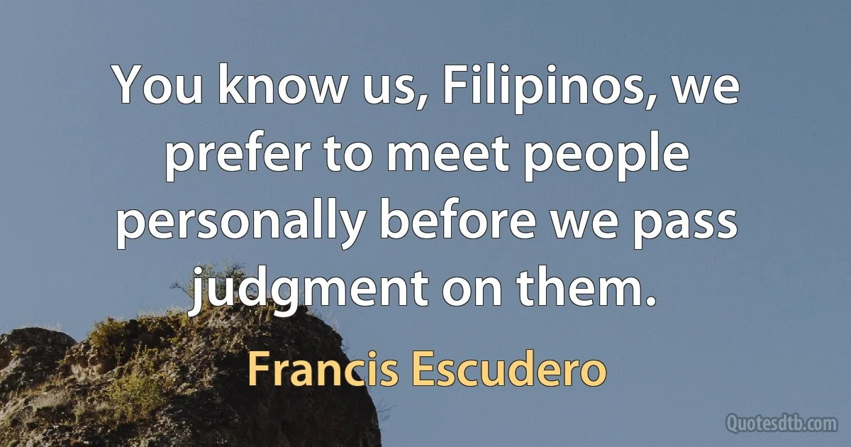 You know us, Filipinos, we prefer to meet people personally before we pass judgment on them. (Francis Escudero)