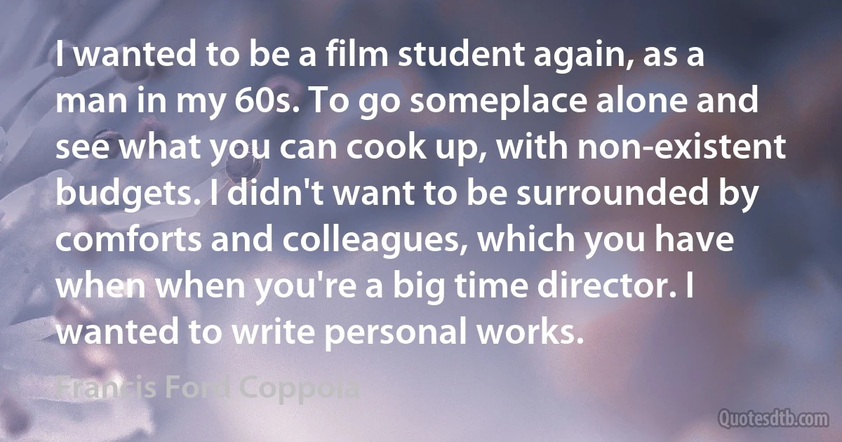 I wanted to be a film student again, as a man in my 60s. To go someplace alone and see what you can cook up, with non-existent budgets. I didn't want to be surrounded by comforts and colleagues, which you have when when you're a big time director. I wanted to write personal works. (Francis Ford Coppola)