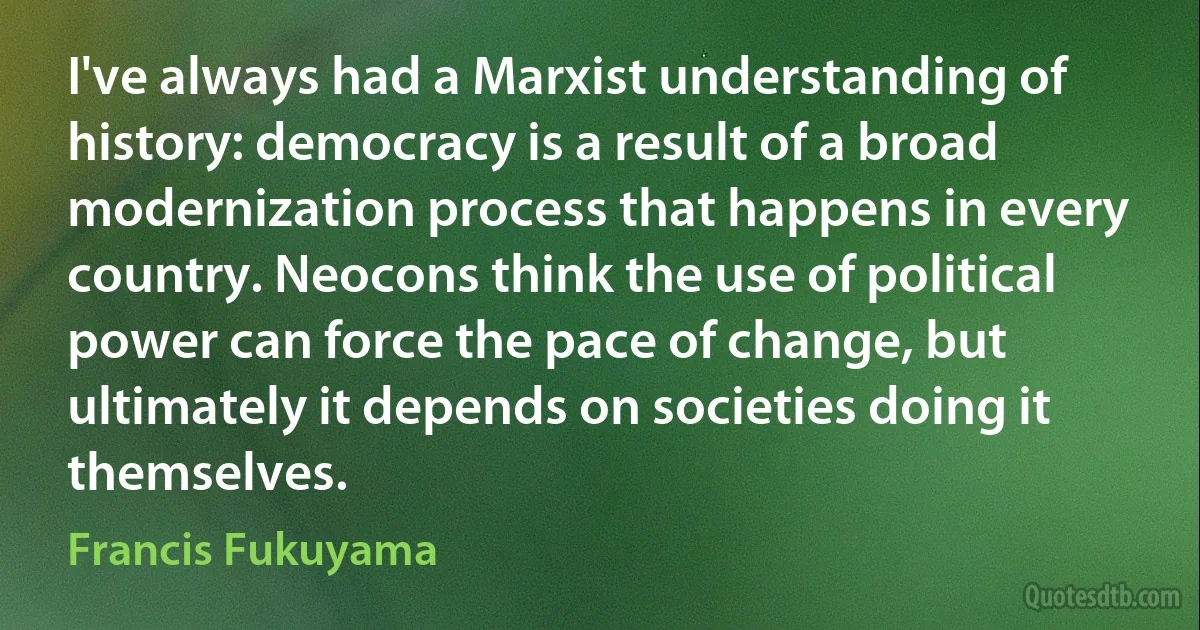 I've always had a Marxist understanding of history: democracy is a result of a broad modernization process that happens in every country. Neocons think the use of political power can force the pace of change, but ultimately it depends on societies doing it themselves. (Francis Fukuyama)