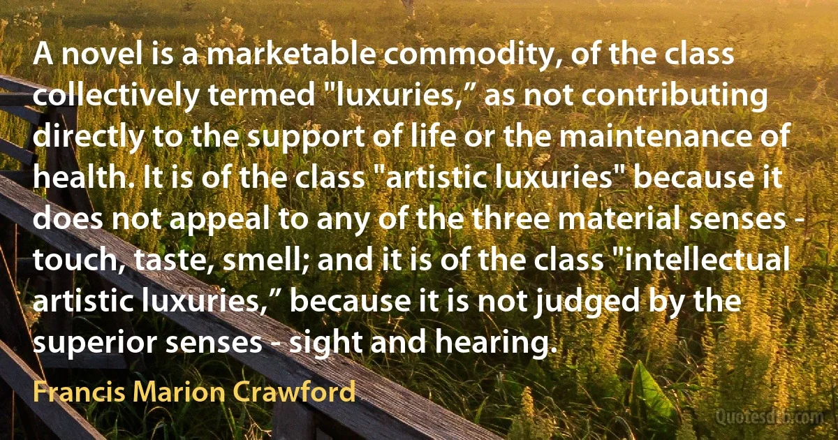 A novel is a marketable commodity, of the class collectively termed "luxuries,” as not contributing directly to the support of life or the maintenance of health. It is of the class "artistic luxuries" because it does not appeal to any of the three material senses - touch, taste, smell; and it is of the class "intellectual artistic luxuries,” because it is not judged by the superior senses - sight and hearing. (Francis Marion Crawford)