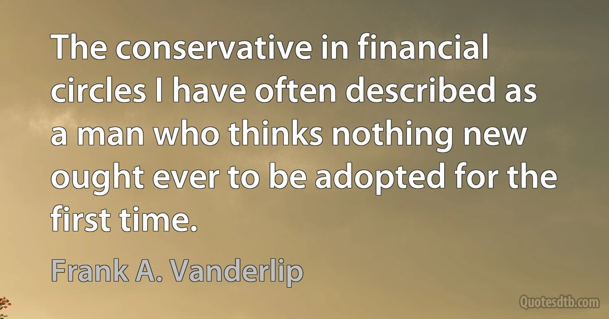 The conservative in financial circles I have often described as a man who thinks nothing new ought ever to be adopted for the first time. (Frank A. Vanderlip)