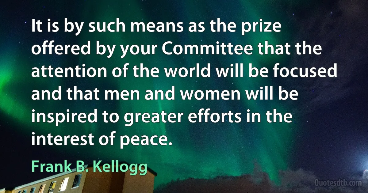 It is by such means as the prize offered by your Committee that the attention of the world will be focused and that men and women will be inspired to greater efforts in the interest of peace. (Frank B. Kellogg)