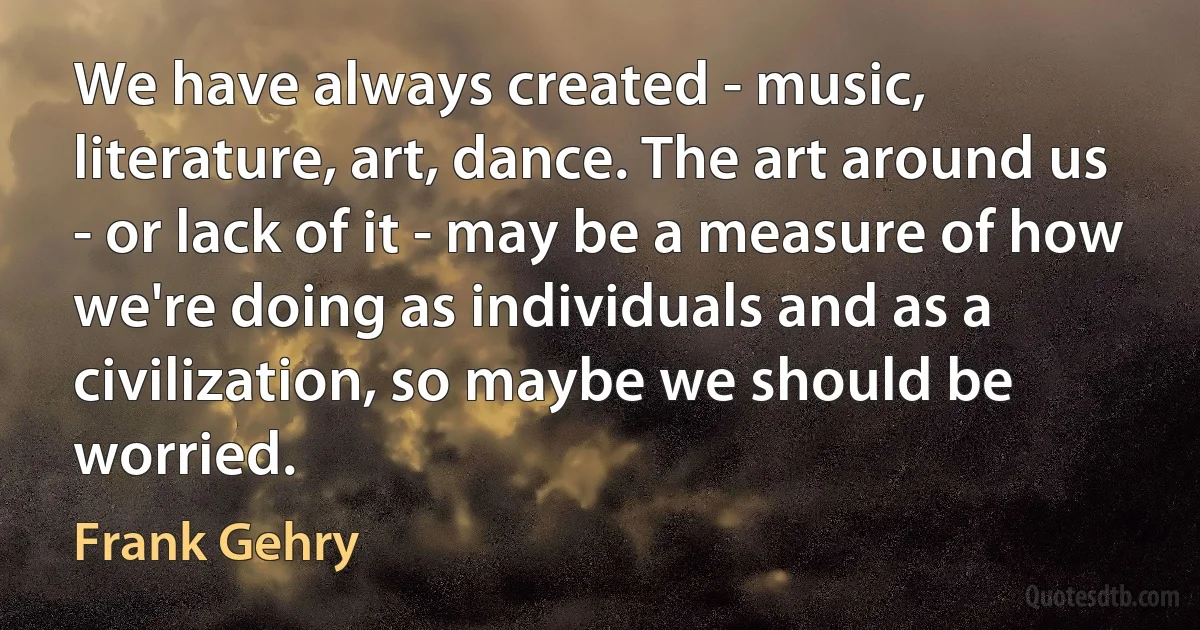 We have always created - music, literature, art, dance. The art around us - or lack of it - may be a measure of how we're doing as individuals and as a civilization, so maybe we should be worried. (Frank Gehry)