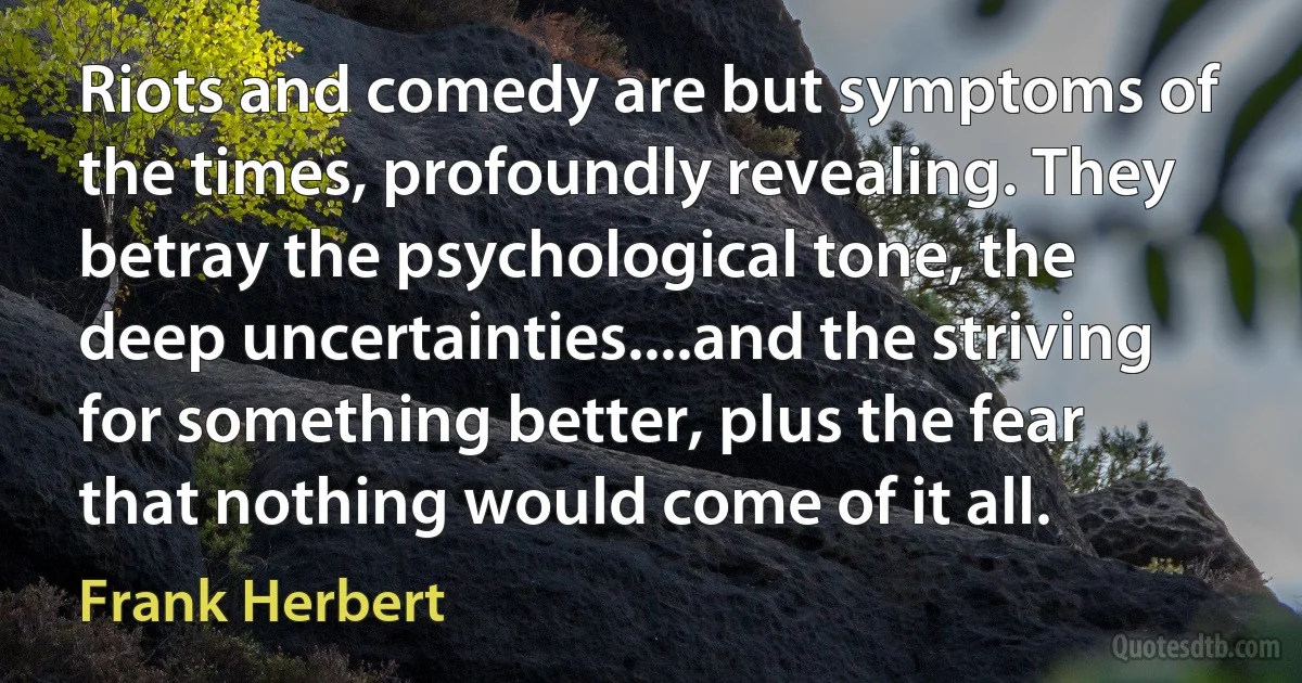 Riots and comedy are but symptoms of the times, profoundly revealing. They betray the psychological tone, the deep uncertainties....and the striving for something better, plus the fear that nothing would come of it all. (Frank Herbert)