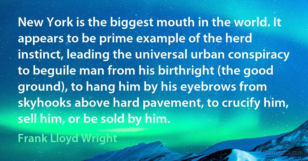 New York is the biggest mouth in the world. It appears to be prime example of the herd instinct, leading the universal urban conspiracy to beguile man from his birthright (the good ground), to hang him by his eyebrows from skyhooks above hard pavement, to crucify him, sell him, or be sold by him. (Frank Lloyd Wright)