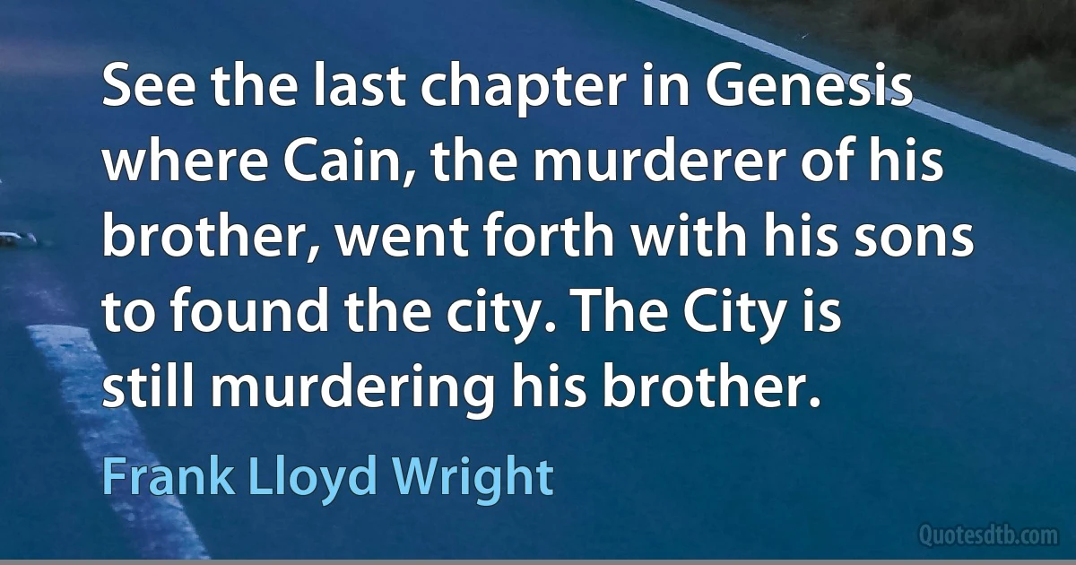 See the last chapter in Genesis where Cain, the murderer of his brother, went forth with his sons to found the city. The City is still murdering his brother. (Frank Lloyd Wright)