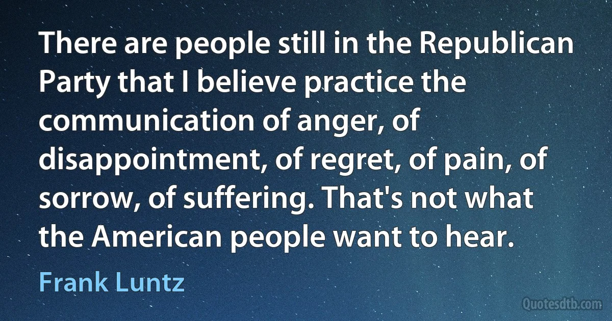 There are people still in the Republican Party that I believe practice the communication of anger, of disappointment, of regret, of pain, of sorrow, of suffering. That's not what the American people want to hear. (Frank Luntz)