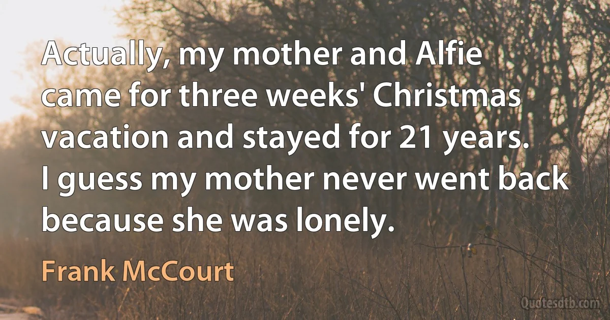 Actually, my mother and Alfie came for three weeks' Christmas vacation and stayed for 21 years. I guess my mother never went back because she was lonely. (Frank McCourt)