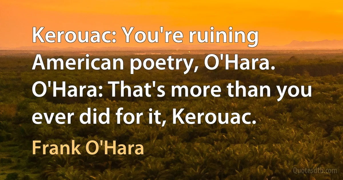 Kerouac: You're ruining American poetry, O'Hara.
O'Hara: That's more than you ever did for it, Kerouac. (Frank O'Hara)