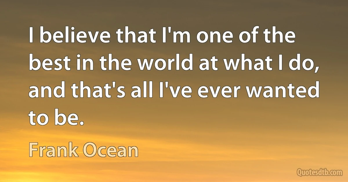 I believe that I'm one of the best in the world at what I do, and that's all I've ever wanted to be. (Frank Ocean)