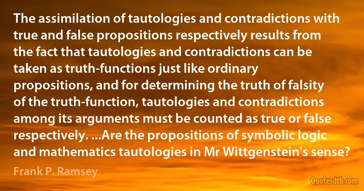 The assimilation of tautologies and contradictions with true and false propositions respectively results from the fact that tautologies and contradictions can be taken as truth-functions just like ordinary propositions, and for determining the truth of falsity of the truth-function, tautologies and contradictions among its arguments must be counted as true or false respectively. ...Are the propositions of symbolic logic and mathematics tautologies in Mr Wittgenstein's sense? (Frank P. Ramsey)