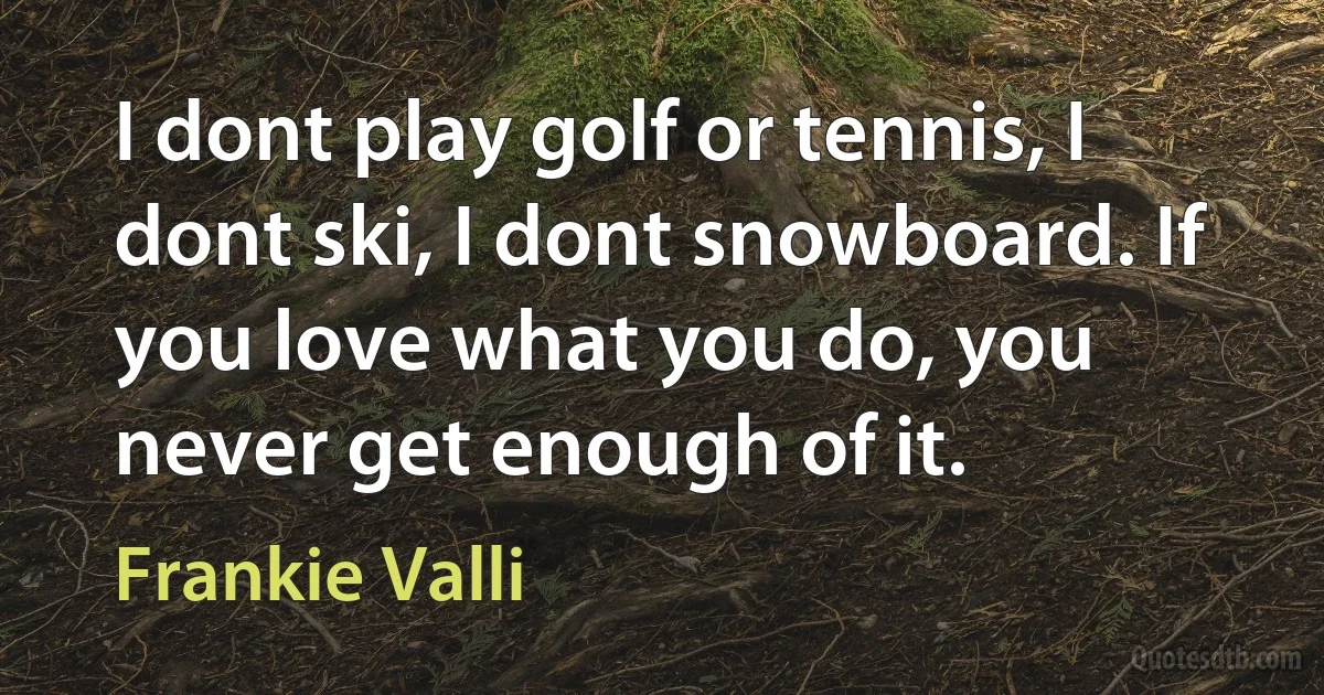 I dont play golf or tennis, I dont ski, I dont snowboard. If you love what you do, you never get enough of it. (Frankie Valli)