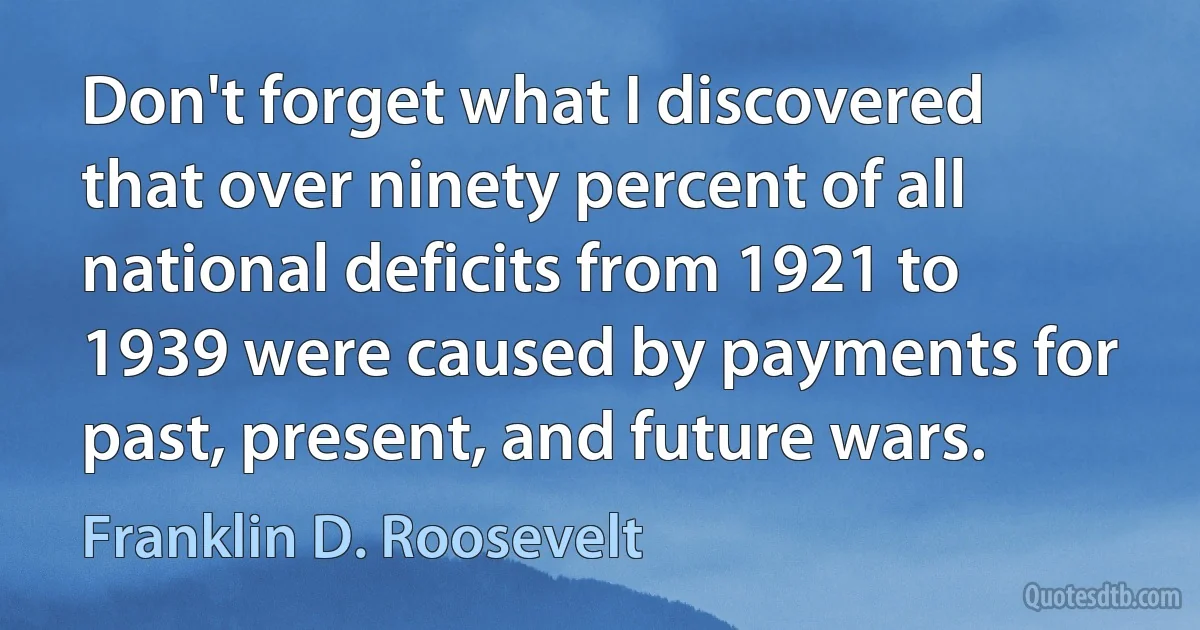 Don't forget what I discovered that over ninety percent of all national deficits from 1921 to 1939 were caused by payments for past, present, and future wars. (Franklin D. Roosevelt)