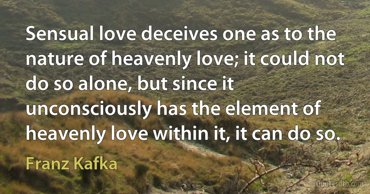 Sensual love deceives one as to the nature of heavenly love; it could not do so alone, but since it unconsciously has the element of heavenly love within it, it can do so. (Franz Kafka)