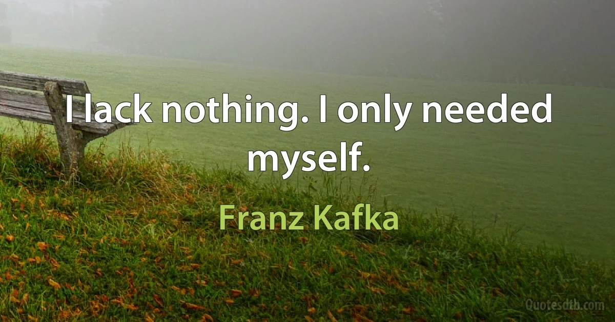 I lack nothing. I only needed myself. (Franz Kafka)