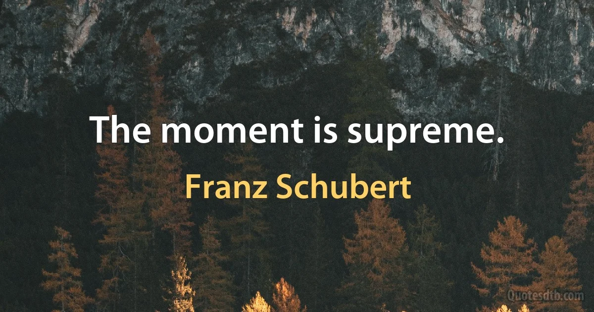 The moment is supreme. (Franz Schubert)