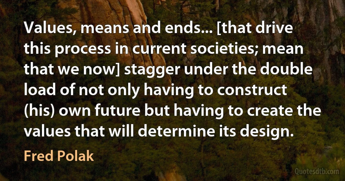 Values, means and ends... [that drive this process in current societies; mean that we now] stagger under the double load of not only having to construct (his) own future but having to create the values that will determine its design. (Fred Polak)