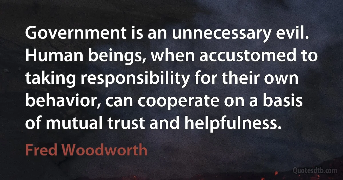 Government is an unnecessary evil. Human beings, when accustomed to taking responsibility for their own behavior, can cooperate on a basis of mutual trust and helpfulness. (Fred Woodworth)