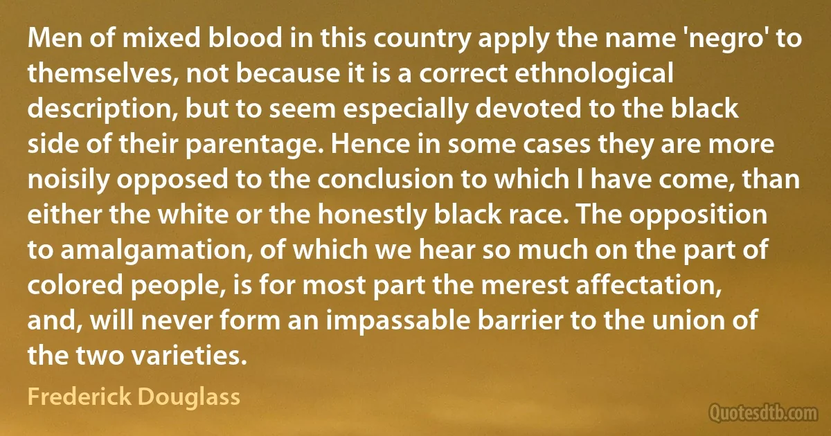 Men of mixed blood in this country apply the name 'negro' to themselves, not because it is a correct ethnological description, but to seem especially devoted to the black side of their parentage. Hence in some cases they are more noisily opposed to the conclusion to which I have come, than either the white or the honestly black race. The opposition to amalgamation, of which we hear so much on the part of colored people, is for most part the merest affectation, and, will never form an impassable barrier to the union of the two varieties. (Frederick Douglass)