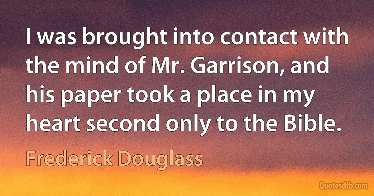 I was brought into contact with the mind of Mr. Garrison, and his paper took a place in my heart second only to the Bible. (Frederick Douglass)