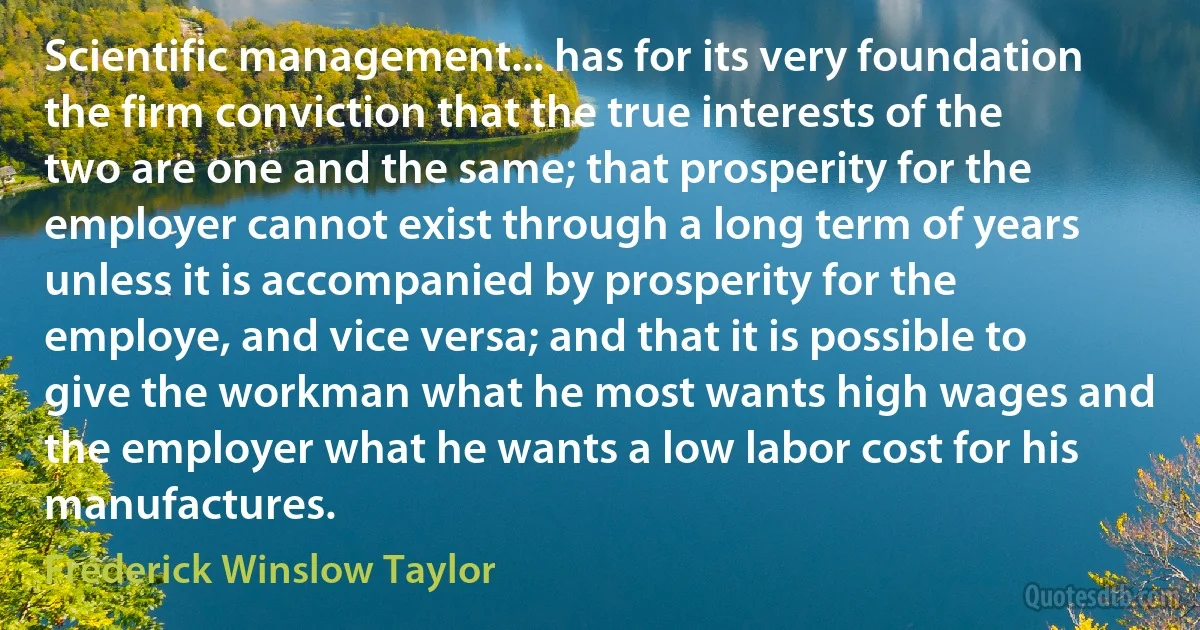 Scientific management... has for its very foundation the firm conviction that the true interests of the two are one and the same; that prosperity for the employer cannot exist through a long term of years unless it is accompanied by prosperity for the employe, and vice versa; and that it is possible to give the workman what he most wants high wages and the employer what he wants a low labor cost for his manufactures. (Frederick Winslow Taylor)