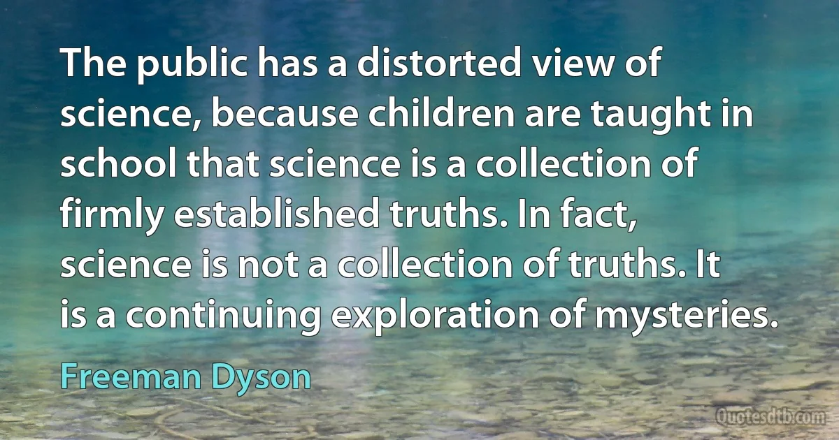 The public has a distorted view of science, because children are taught in school that science is a collection of firmly established truths. In fact, science is not a collection of truths. It is a continuing exploration of mysteries. (Freeman Dyson)