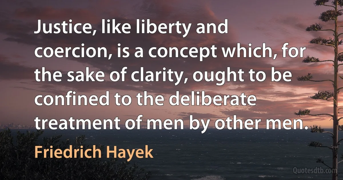 Justice, like liberty and coercion, is a concept which, for the sake of clarity, ought to be confined to the deliberate treatment of men by other men. (Friedrich Hayek)