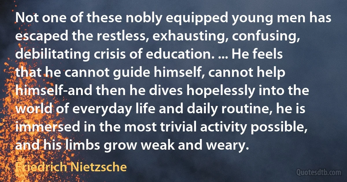 Not one of these nobly equipped young men has escaped the restless, exhausting, confusing, debilitating crisis of education. ... He feels that he cannot guide himself, cannot help himself-and then he dives hopelessly into the world of everyday life and daily routine, he is immersed in the most trivial activity possible, and his limbs grow weak and weary. (Friedrich Nietzsche)