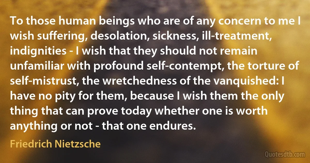 To those human beings who are of any concern to me I wish suffering, desolation, sickness, ill-treatment, indignities - I wish that they should not remain unfamiliar with profound self-contempt, the torture of self-mistrust, the wretchedness of the vanquished: I have no pity for them, because I wish them the only thing that can prove today whether one is worth anything or not - that one endures. (Friedrich Nietzsche)