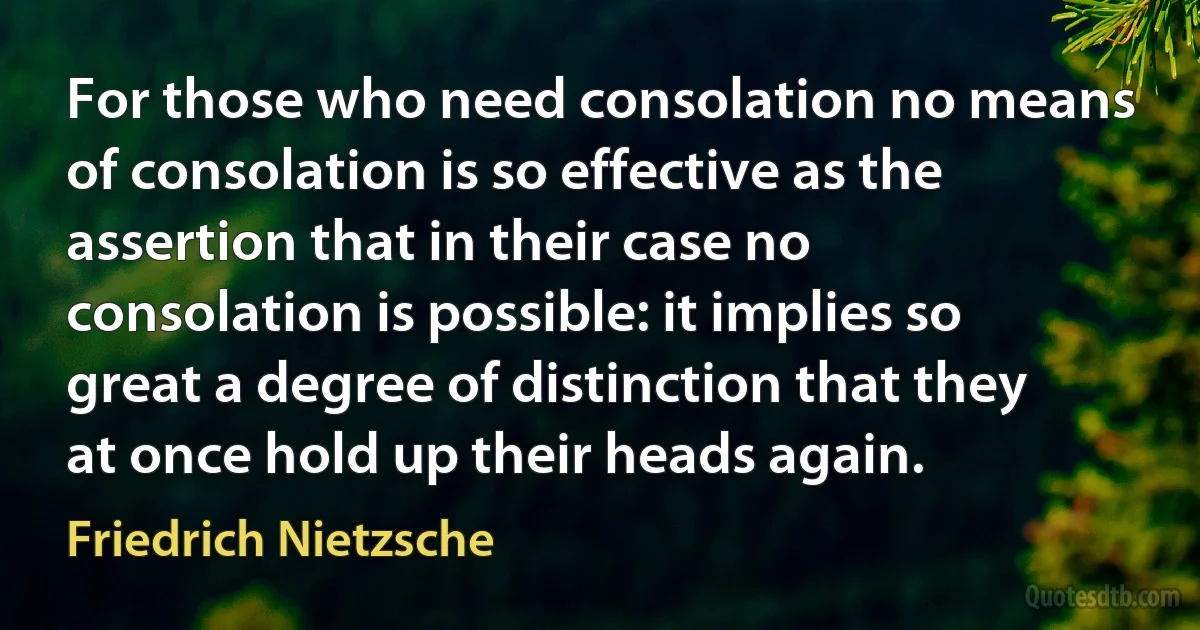 For those who need consolation no means of consolation is so effective as the assertion that in their case no consolation is possible: it implies so great a degree of distinction that they at once hold up their heads again. (Friedrich Nietzsche)