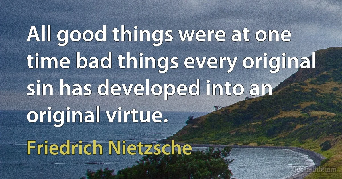 All good things were at one time bad things every original sin has developed into an original virtue. (Friedrich Nietzsche)