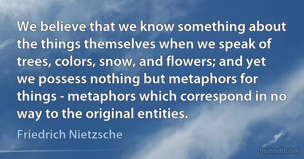 We believe that we know something about the things themselves when we speak of trees, colors, snow, and flowers; and yet we possess nothing but metaphors for things - metaphors which correspond in no way to the original entities. (Friedrich Nietzsche)