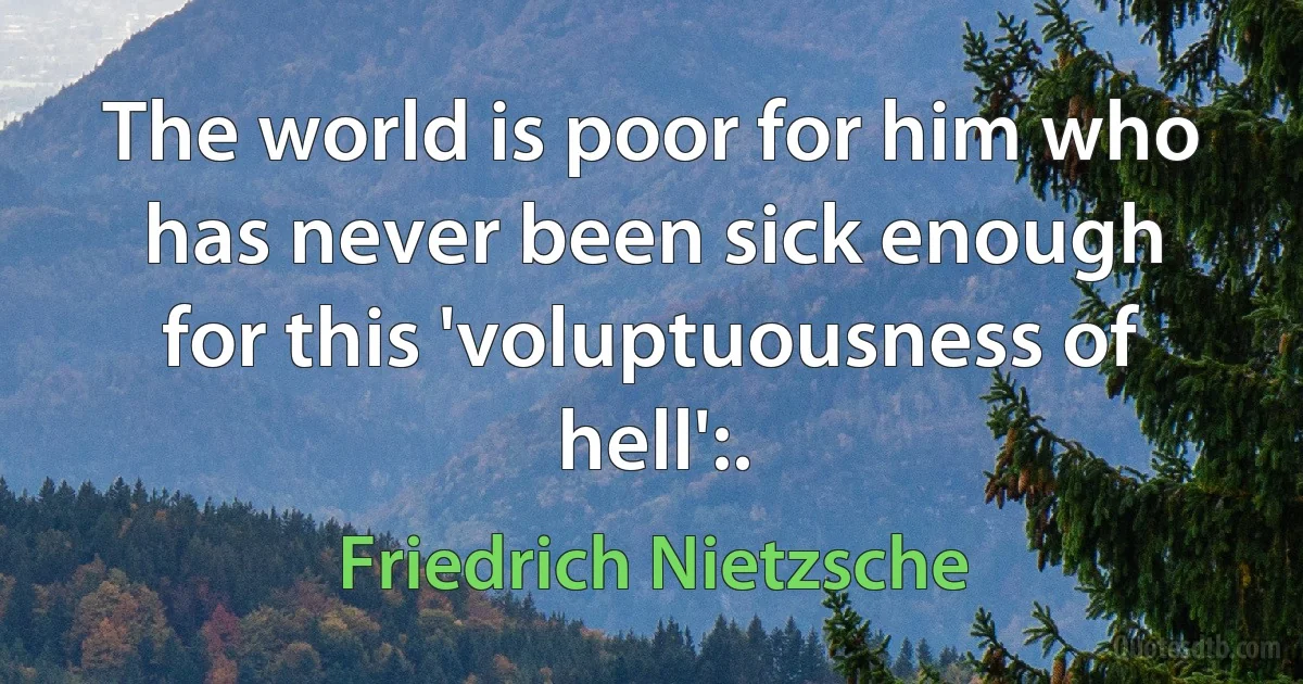 The world is poor for him who has never been sick enough for this 'voluptuousness of hell':. (Friedrich Nietzsche)