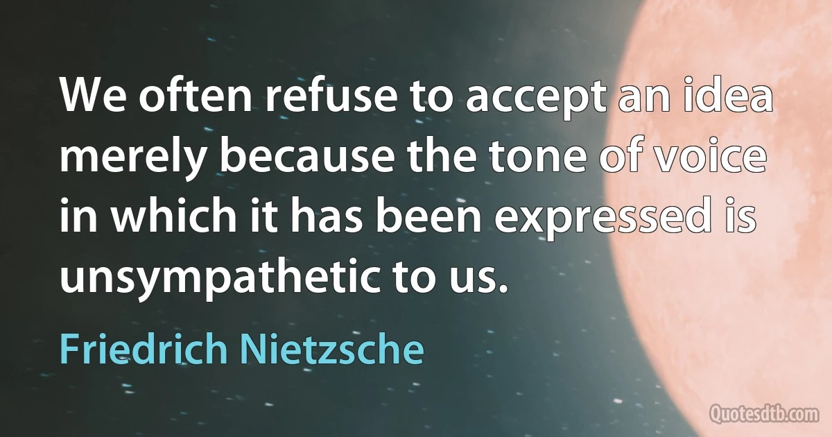 We often refuse to accept an idea merely because the tone of voice in which it has been expressed is unsympathetic to us. (Friedrich Nietzsche)