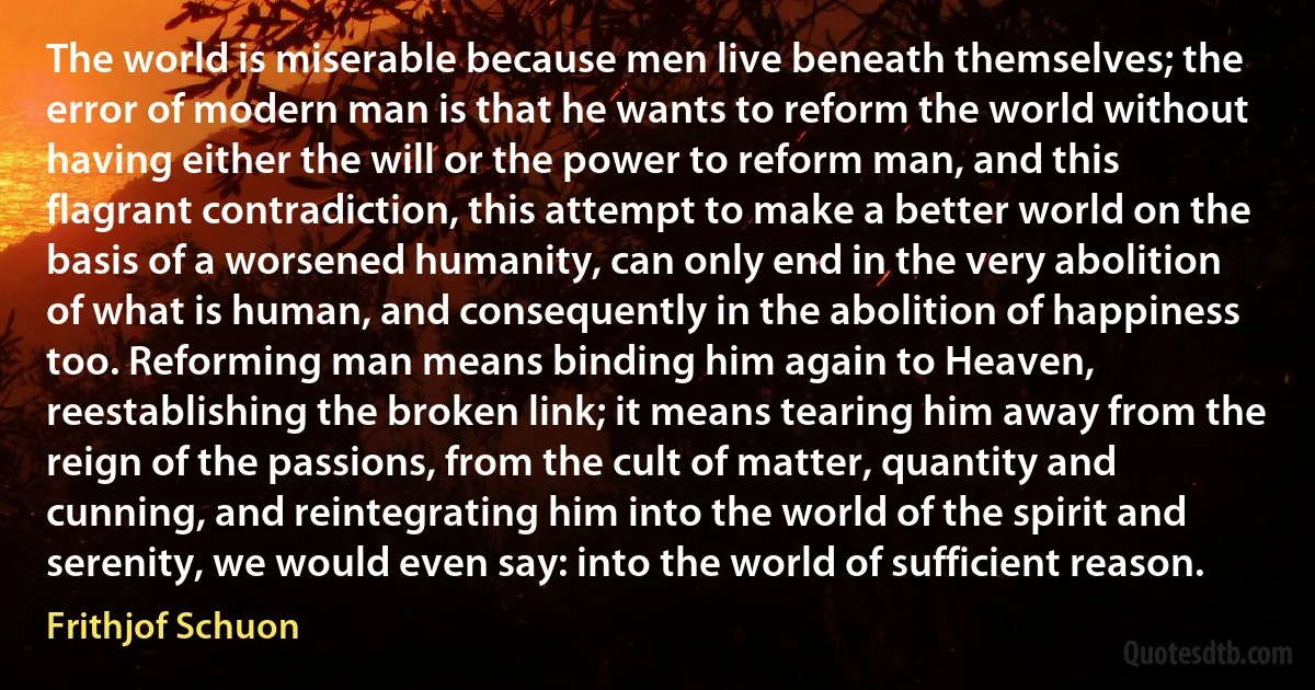 The world is miserable because men live beneath themselves; the error of modern man is that he wants to reform the world without having either the will or the power to reform man, and this flagrant contradiction, this attempt to make a better world on the basis of a worsened humanity, can only end in the very abolition of what is human, and consequently in the abolition of happiness too. Reforming man means binding him again to Heaven, reestablishing the broken link; it means tearing him away from the reign of the passions, from the cult of matter, quantity and cunning, and reintegrating him into the world of the spirit and serenity, we would even say: into the world of sufficient reason. (Frithjof Schuon)