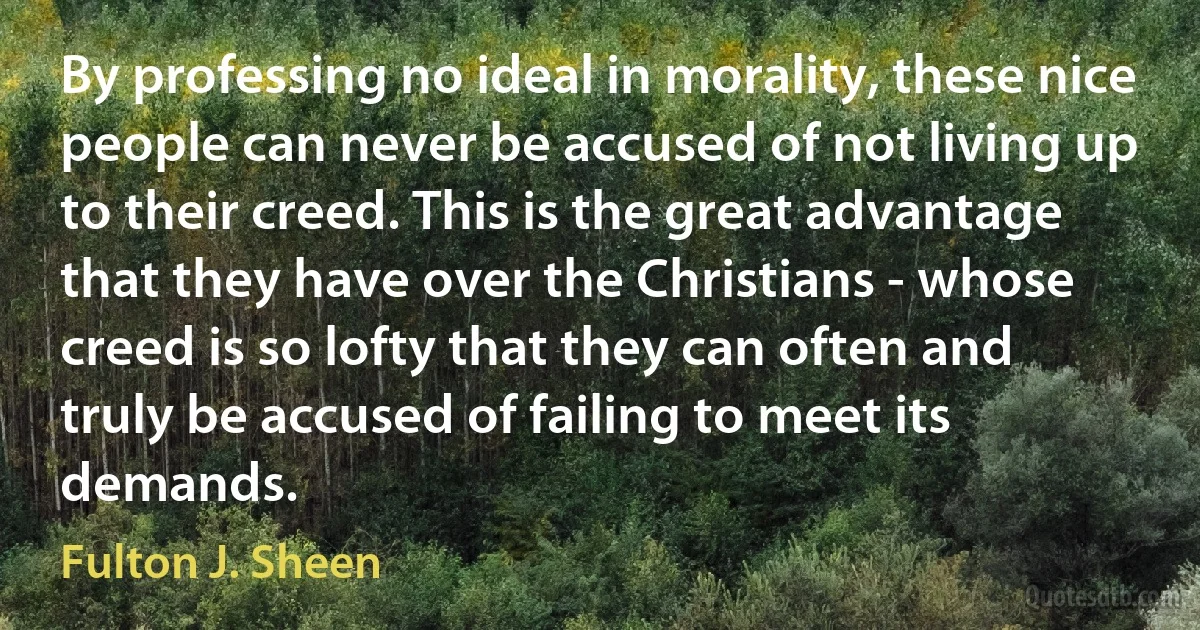 By professing no ideal in morality, these nice people can never be accused of not living up to their creed. This is the great advantage that they have over the Christians - whose creed is so lofty that they can often and truly be accused of failing to meet its demands. (Fulton J. Sheen)