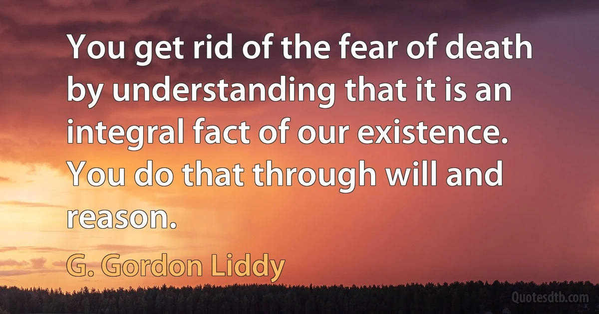 You get rid of the fear of death by understanding that it is an integral fact of our existence. You do that through will and reason. (G. Gordon Liddy)