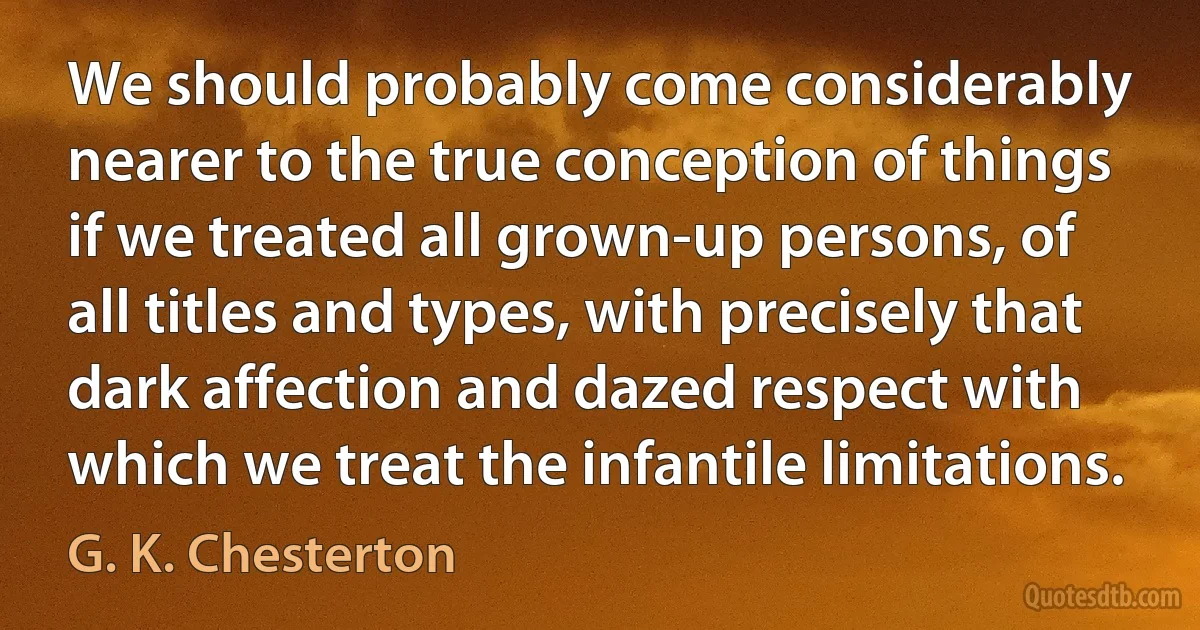 We should probably come considerably nearer to the true conception of things if we treated all grown-up persons, of all titles and types, with precisely that dark affection and dazed respect with which we treat the infantile limitations. (G. K. Chesterton)