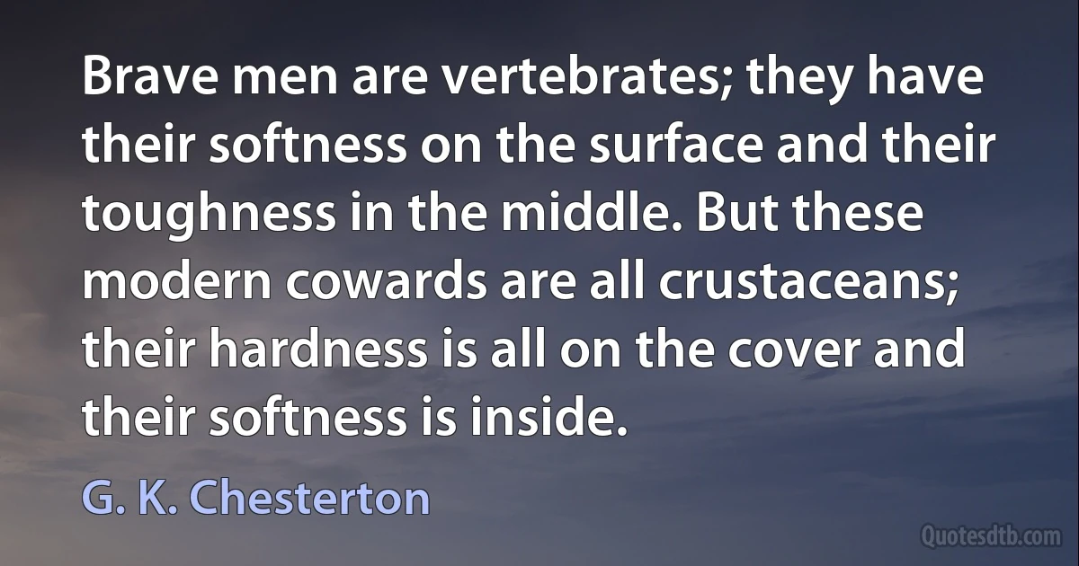 Brave men are vertebrates; they have their softness on the surface and their toughness in the middle. But these modern cowards are all crustaceans; their hardness is all on the cover and their softness is inside. (G. K. Chesterton)