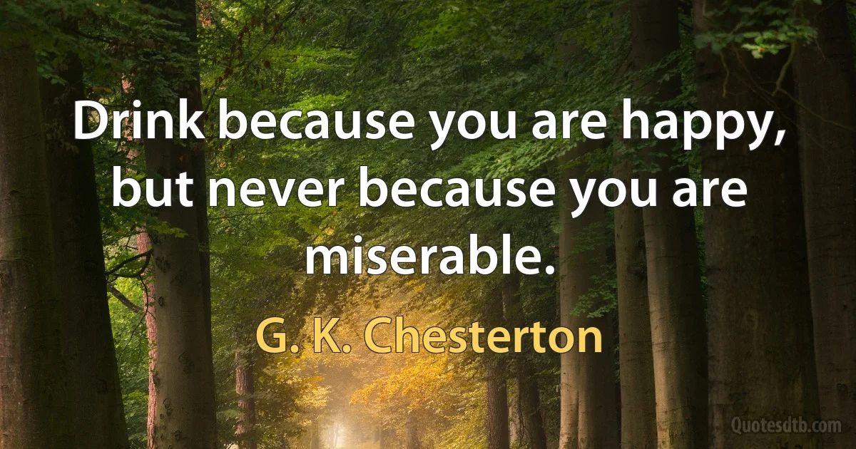 Drink because you are happy, but never because you are miserable. (G. K. Chesterton)