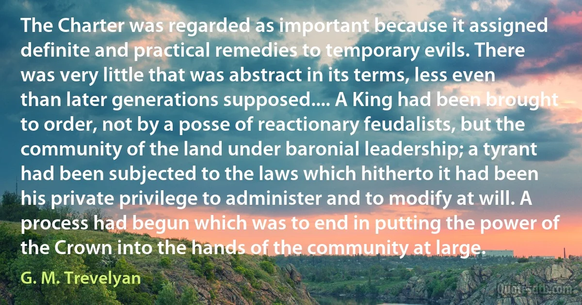 The Charter was regarded as important because it assigned definite and practical remedies to temporary evils. There was very little that was abstract in its terms, less even than later generations supposed.... A King had been brought to order, not by a posse of reactionary feudalists, but the community of the land under baronial leadership; a tyrant had been subjected to the laws which hitherto it had been his private privilege to administer and to modify at will. A process had begun which was to end in putting the power of the Crown into the hands of the community at large. (G. M. Trevelyan)