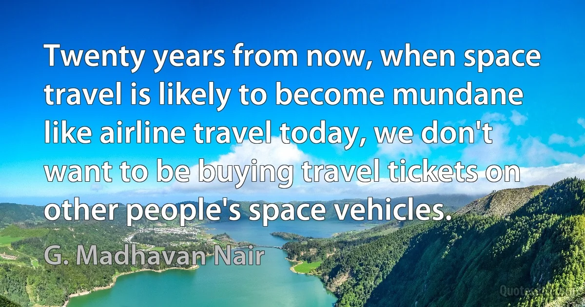 Twenty years from now, when space travel is likely to become mundane like airline travel today, we don't want to be buying travel tickets on other people's space vehicles. (G. Madhavan Nair)