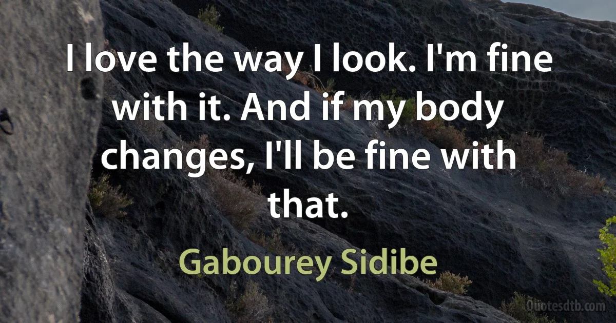 I love the way I look. I'm fine with it. And if my body changes, I'll be fine with that. (Gabourey Sidibe)