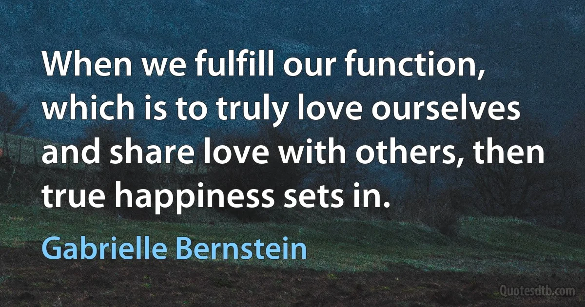 When we fulfill our function, which is to truly love ourselves and share love with others, then true happiness sets in. (Gabrielle Bernstein)